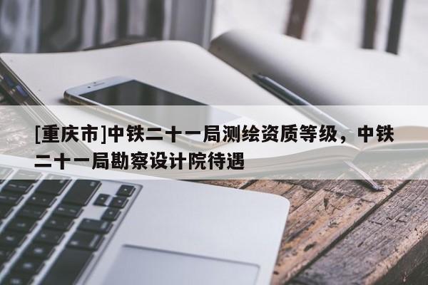 [重慶市]中鐵二十一局測繪資質(zhì)等級，中鐵二十一局勘察設(shè)計(jì)院待遇