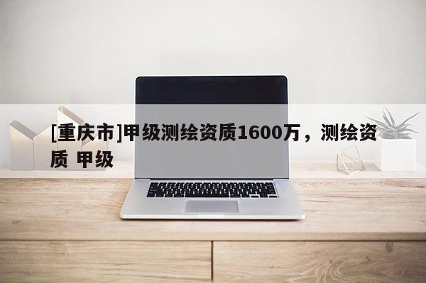 [重慶市]甲級測繪資質(zhì)1600萬，測繪資質(zhì) 甲級
