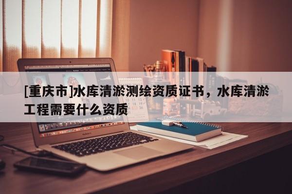 [重慶市]水庫清淤測繪資質(zhì)證書，水庫清淤工程需要什么資質(zhì)