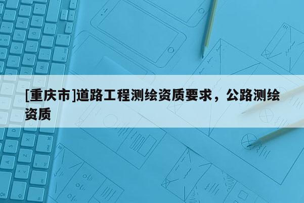 [重慶市]道路工程測(cè)繪資質(zhì)要求，公路測(cè)繪資質(zhì)