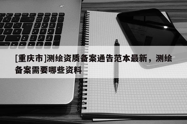 [重慶市]測(cè)繪資質(zhì)備案通告范本最新，測(cè)繪備案需要哪些資料