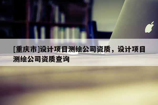 [重慶市]設(shè)計項目測繪公司資質(zhì)，設(shè)計項目測繪公司資質(zhì)查詢