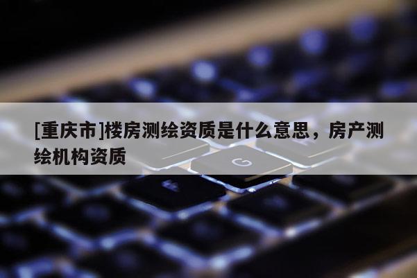 [重慶市]樓房測(cè)繪資質(zhì)是什么意思，房產(chǎn)測(cè)繪機(jī)構(gòu)資質(zhì)