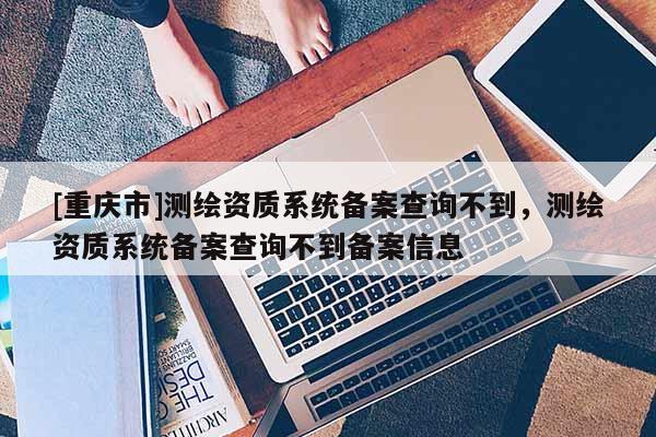[重慶市]測繪資質(zhì)系統(tǒng)備案查詢不到，測繪資質(zhì)系統(tǒng)備案查詢不到備案信息