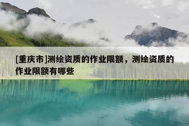 [重慶市]測繪資質(zhì)的作業(yè)限額，測繪資質(zhì)的作業(yè)限額有哪些