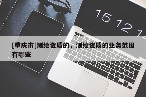 [重慶市]測(cè)繪資質(zhì)的，測(cè)繪資質(zhì)的業(yè)務(wù)范圍有哪些