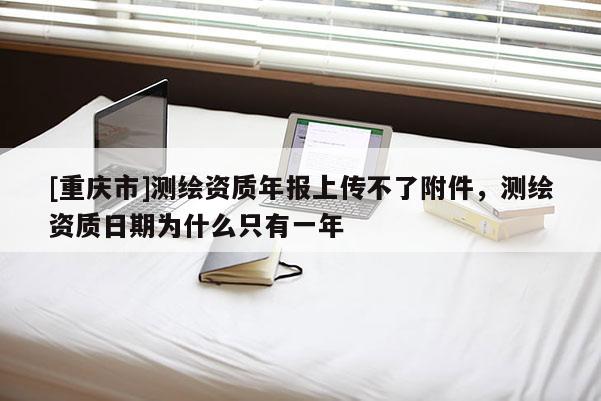 [重慶市]測繪資質(zhì)年報上傳不了附件，測繪資質(zhì)日期為什么只有一年