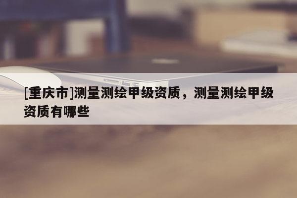 [重慶市]測量測繪甲級資質(zhì)，測量測繪甲級資質(zhì)有哪些