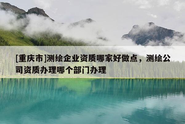 [重慶市]測繪企業(yè)資質(zhì)哪家好做點，測繪公司資質(zhì)辦理哪個部門辦理