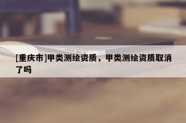 [重慶市]甲類測繪資質(zhì)，甲類測繪資質(zhì)取消了嗎