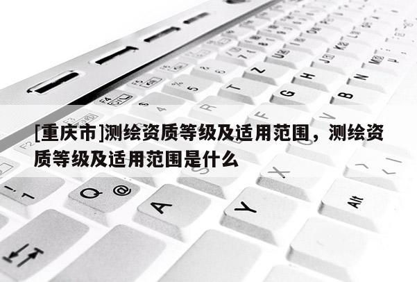 [重慶市]測(cè)繪資質(zhì)等級(jí)及適用范圍，測(cè)繪資質(zhì)等級(jí)及適用范圍是什么