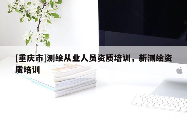 [重慶市]測(cè)繪從業(yè)人員資質(zhì)培訓(xùn)，新測(cè)繪資質(zhì)培訓(xùn)