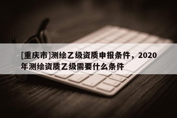 [重慶市]測(cè)繪乙級(jí)資質(zhì)申報(bào)條件，2020年測(cè)繪資質(zhì)乙級(jí)需要什么條件