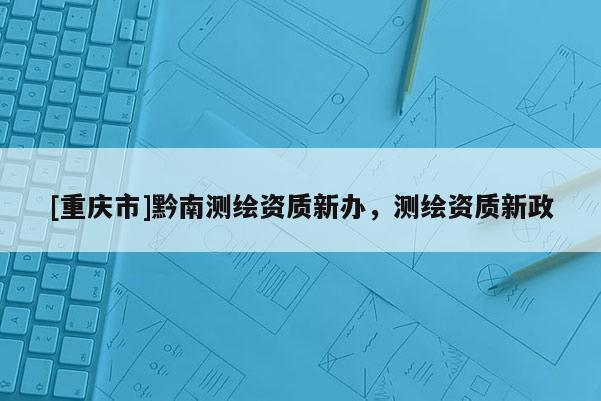[重慶市]黔南測(cè)繪資質(zhì)新辦，測(cè)繪資質(zhì)新政