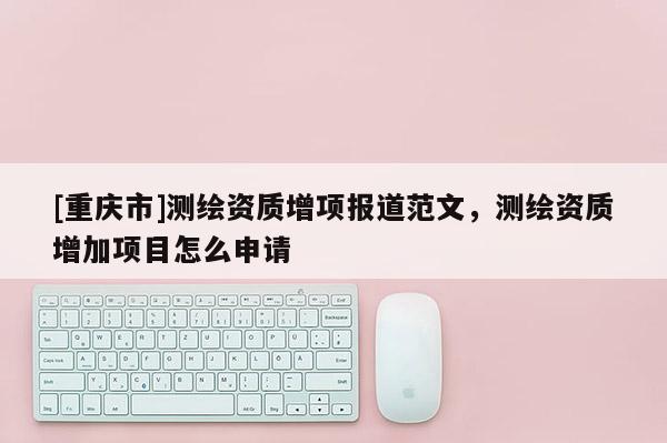[重慶市]測(cè)繪資質(zhì)增項(xiàng)報(bào)道范文，測(cè)繪資質(zhì)增加項(xiàng)目怎么申請(qǐng)