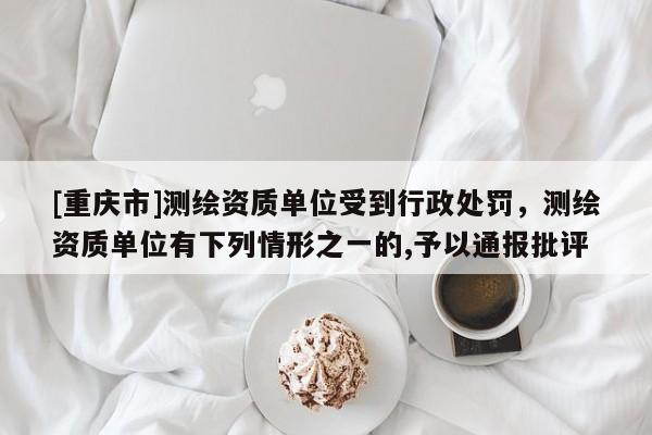 [重慶市]測(cè)繪資質(zhì)單位受到行政處罰，測(cè)繪資質(zhì)單位有下列情形之一的,予以通報(bào)批評(píng)