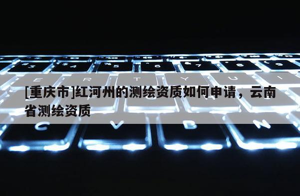 [重慶市]紅河州的測繪資質(zhì)如何申請，云南省測繪資質(zhì)