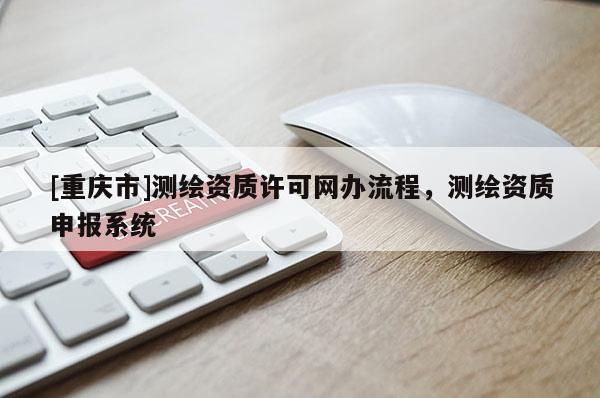 [重慶市]測(cè)繪資質(zhì)許可網(wǎng)辦流程，測(cè)繪資質(zhì)申報(bào)系統(tǒng)