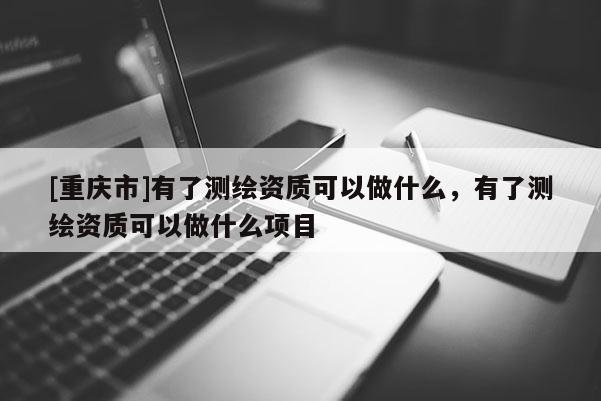 [重慶市]有了測繪資質(zhì)可以做什么，有了測繪資質(zhì)可以做什么項目