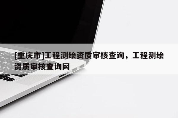 [重慶市]工程測(cè)繪資質(zhì)審核查詢，工程測(cè)繪資質(zhì)審核查詢網(wǎng)