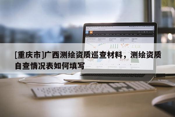 [重慶市]廣西測繪資質(zhì)巡查材料，測繪資質(zhì)自查情況表如何填寫
