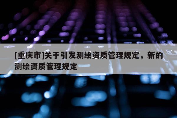[重慶市]關(guān)于引發(fā)測繪資質(zhì)管理規(guī)定，新的測繪資質(zhì)管理規(guī)定