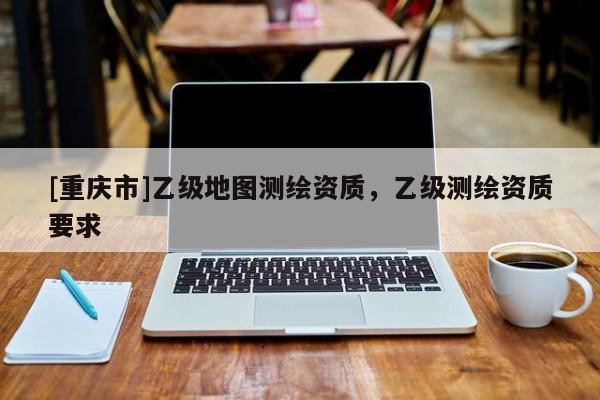 [重慶市]乙級(jí)地圖測(cè)繪資質(zhì)，乙級(jí)測(cè)繪資質(zhì)要求