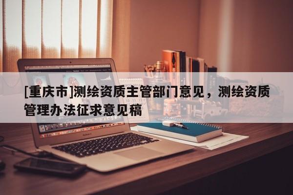 [重慶市]測(cè)繪資質(zhì)主管部門意見，測(cè)繪資質(zhì)管理辦法征求意見稿