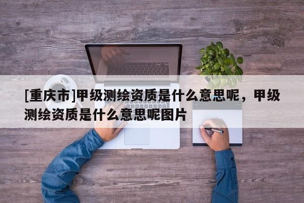 [重慶市]甲級測繪資質(zhì)是什么意思呢，甲級測繪資質(zhì)是什么意思呢圖片