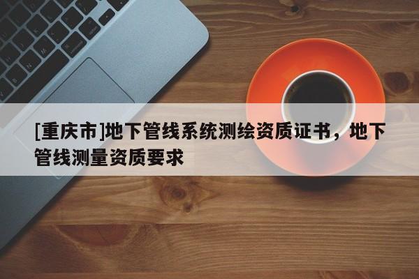 [重慶市]地下管線系統(tǒng)測繪資質(zhì)證書，地下管線測量資質(zhì)要求