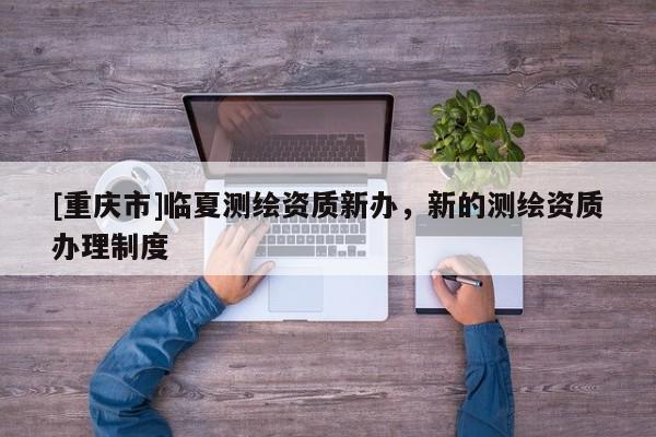 [重慶市]臨夏測繪資質(zhì)新辦，新的測繪資質(zhì)辦理制度