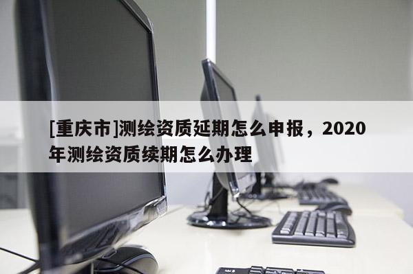 [重慶市]測繪資質(zhì)延期怎么申報，2020年測繪資質(zhì)續(xù)期怎么辦理