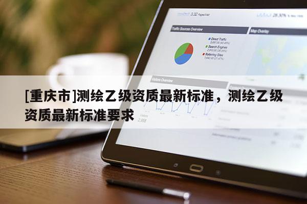 [重慶市]測繪乙級資質(zhì)最新標(biāo)準(zhǔn)，測繪乙級資質(zhì)最新標(biāo)準(zhǔn)要求