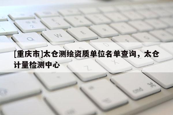 [重慶市]太倉測繪資質(zhì)單位名單查詢，太倉計量檢測中心