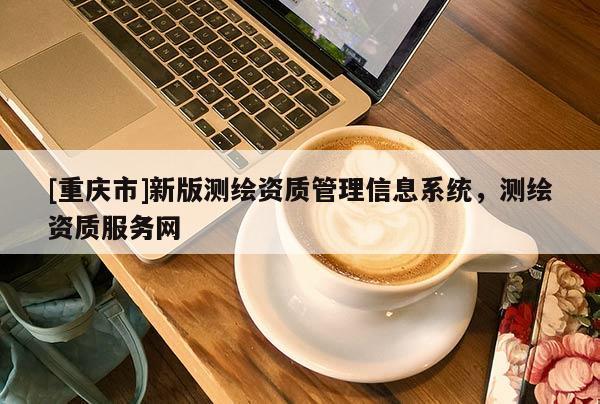 [重慶市]新版測繪資質(zhì)管理信息系統(tǒng)，測繪資質(zhì)服務(wù)網(wǎng)