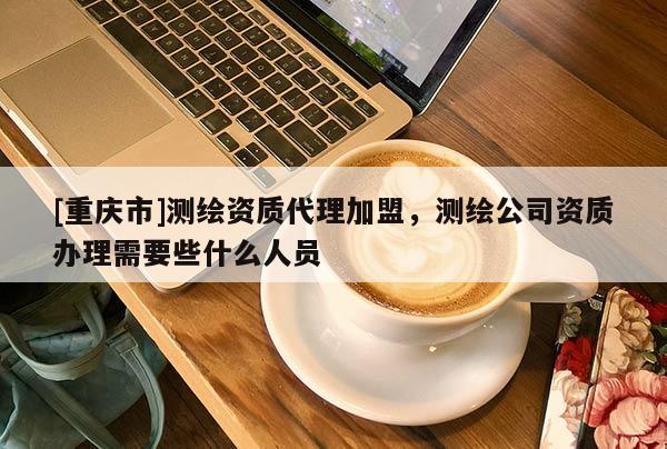 [重慶市]測繪資質(zhì) *** 加盟，測繪公司資質(zhì)辦理需要些什么人員