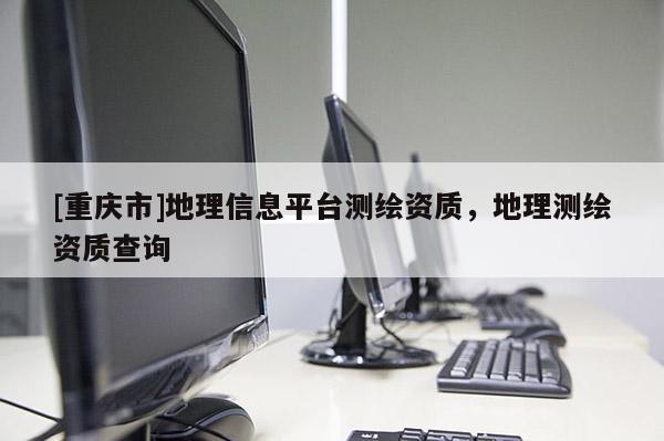 [重慶市]地理信息平臺測繪資質(zhì)，地理測繪資質(zhì)查詢