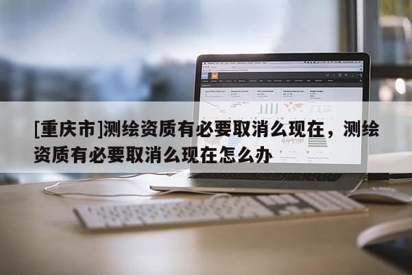 [重慶市]測(cè)繪資質(zhì)有必要取消么現(xiàn)在，測(cè)繪資質(zhì)有必要取消么現(xiàn)在怎么辦