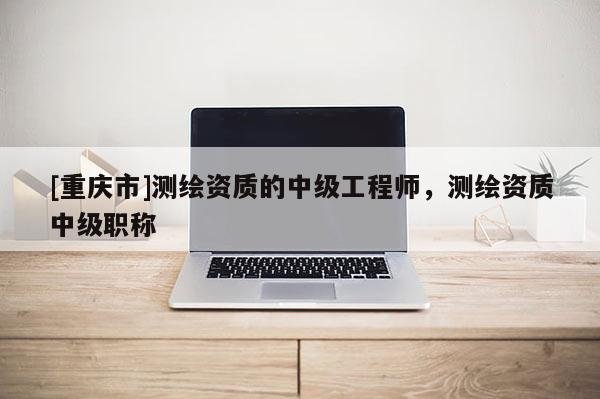 [重慶市]測繪資質(zhì)的中級工程師，測繪資質(zhì)中級職稱