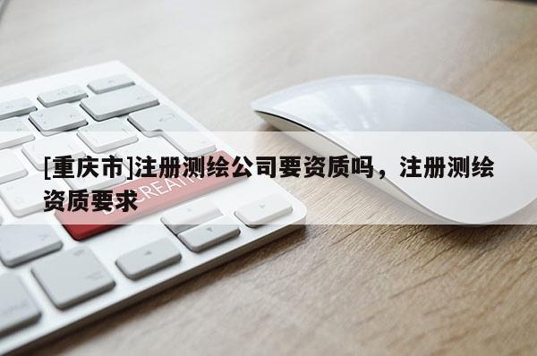 [重慶市]注冊(cè)測(cè)繪公司要資質(zhì)嗎，注冊(cè)測(cè)繪資質(zhì)要求