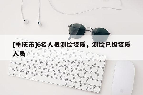 [重慶市]6名人員測(cè)繪資質(zhì)，測(cè)繪已級(jí)資質(zhì)人員