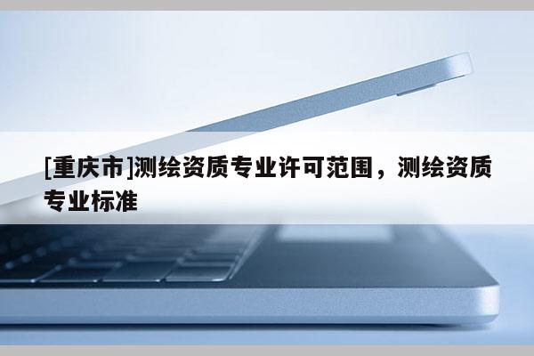[重慶市]測(cè)繪資質(zhì)專業(yè)許可范圍，測(cè)繪資質(zhì)專業(yè)標(biāo)準(zhǔn)