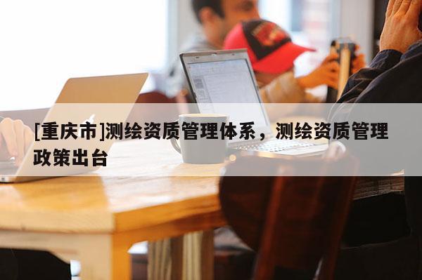 [重慶市]測繪資質(zhì)管理體系，測繪資質(zhì)管理政策出臺(tái)