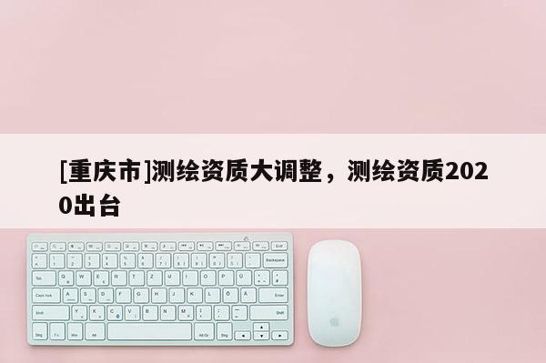 [重慶市]測繪資質大調整，測繪資質2020出臺