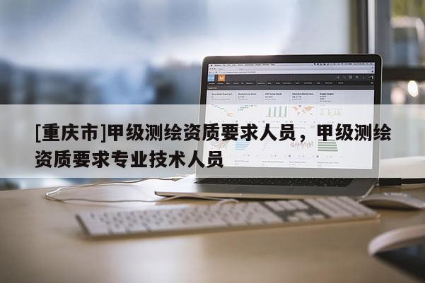 [重慶市]甲級測繪資質(zhì)要求人員，甲級測繪資質(zhì)要求專業(yè)技術(shù)人員