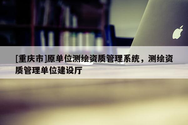 [重慶市]原單位測繪資質(zhì)管理系統(tǒng)，測繪資質(zhì)管理單位建設(shè)廳