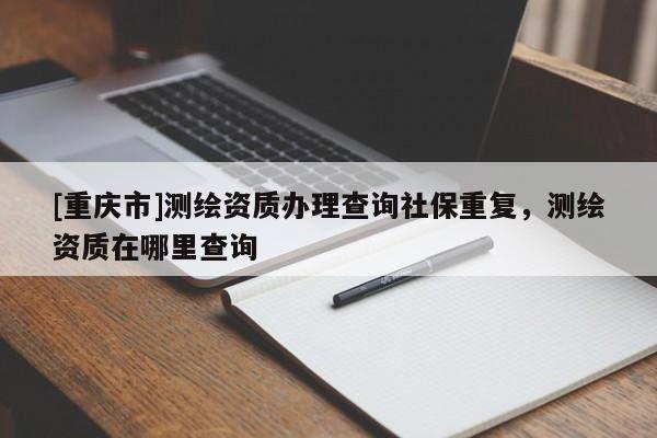 [重慶市]測(cè)繪資質(zhì)辦理查詢社保重復(fù)，測(cè)繪資質(zhì)在哪里查詢