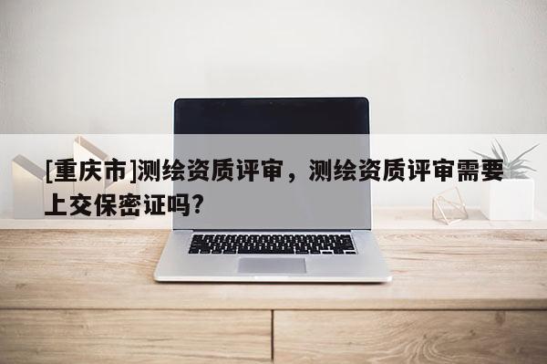 [重慶市]測繪資質(zhì)評審，測繪資質(zhì)評審需要上交保密證嗎?