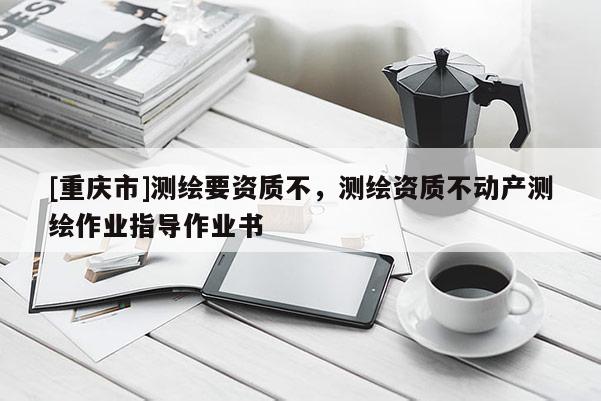 [重慶市]測(cè)繪要資質(zhì)不，測(cè)繪資質(zhì)不動(dòng)產(chǎn)測(cè)繪作業(yè)指導(dǎo)作業(yè)書(shū)