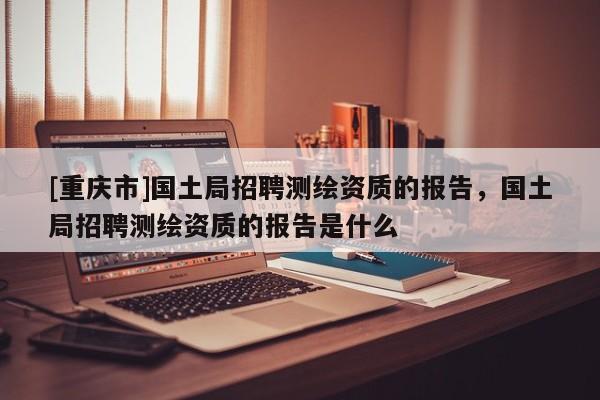 [重慶市]國(guó)土局 *** 測(cè)繪資質(zhì)的報(bào)告，國(guó)土局 *** 測(cè)繪資質(zhì)的報(bào)告是什么